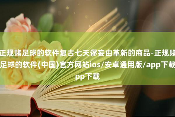 正规赌足球的软件复古七天谬妄由革新的商品-正规赌足球的软件(中国)官方网站ios/安卓通用版/app下载