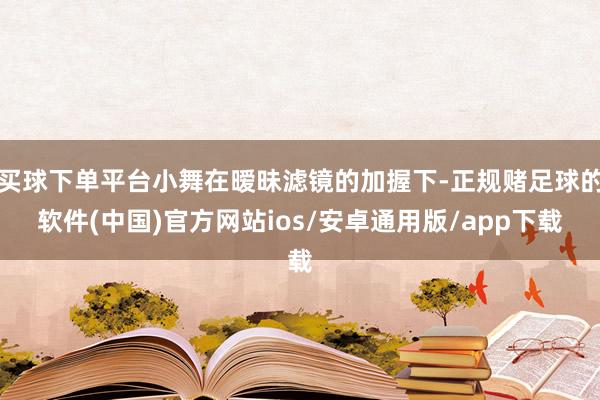 买球下单平台小舞在暧昧滤镜的加握下-正规赌足球的软件(中国)官方网站ios/安卓通用版/app下载