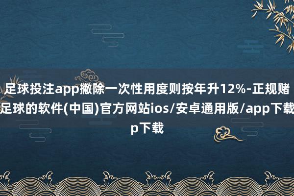 足球投注app撇除一次性用度则按年升12%-正规赌足球的软件(中国)官方网站ios/安卓通用版/app下载