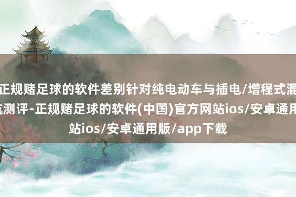 正规赌足球的软件差别针对纯电动车与插电/增程式混动车开展续航测评-正规赌足球的软件(中国)官方网站ios/安卓通用版/app下载