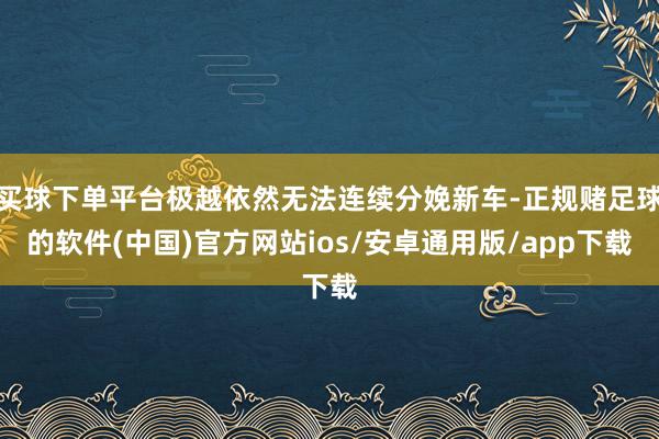 买球下单平台极越依然无法连续分娩新车-正规赌足球的软件(中国)官方网站ios/安卓通用版/app下载