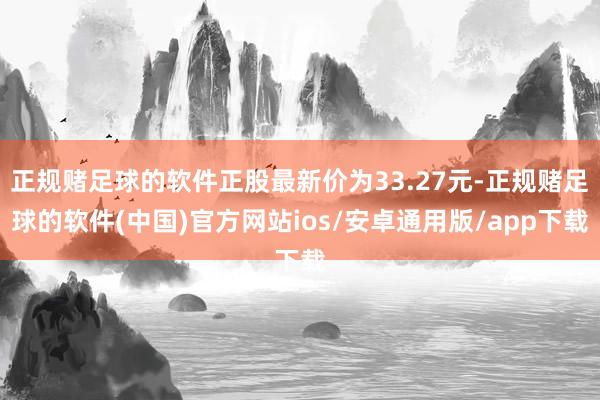正规赌足球的软件正股最新价为33.27元-正规赌足球的软件(中国)官方网站ios/安卓通用版/app下载