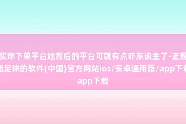 买球下单平台她背后的平台可就有点吓东谈主了-正规赌足球的软件(中国)官方网站ios/安卓通用版/app下载