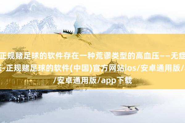 正规赌足球的软件存在一种荒谬类型的高血压——无症状高血压-正规赌足球的软件(中国)官方网站ios/安卓通用版/app下载