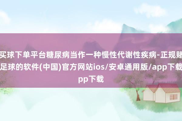 买球下单平台糖尿病当作一种慢性代谢性疾病-正规赌足球的软件(中国)官方网站ios/安卓通用版/app下载