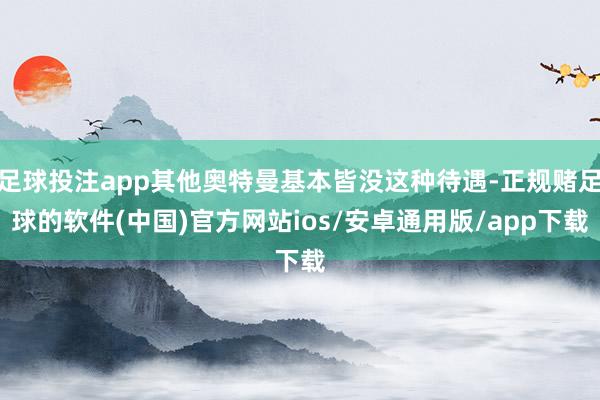 足球投注app其他奥特曼基本皆没这种待遇-正规赌足球的软件(中国)官方网站ios/安卓通用版/app下载