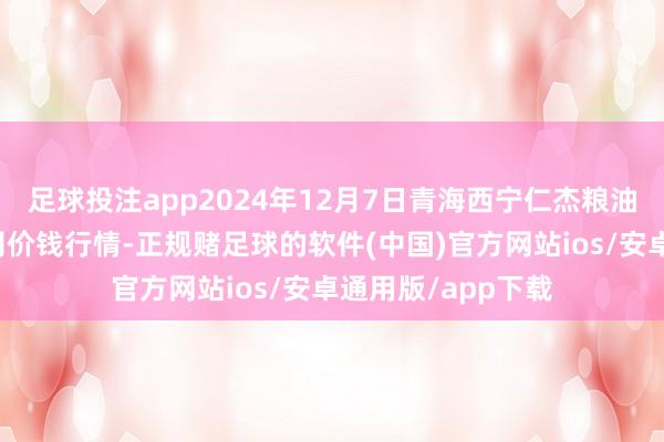 足球投注app2024年12月7日青海西宁仁杰粮油批发阛阓有限公司价钱行情-正规赌足球的软件(中国)官方网站ios/安卓通用版/app下载