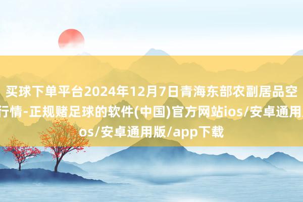 买球下单平台2024年12月7日青海东部农副居品空洞商场价钱行情-正规赌足球的软件(中国)官方网站ios/安卓通用版/app下载