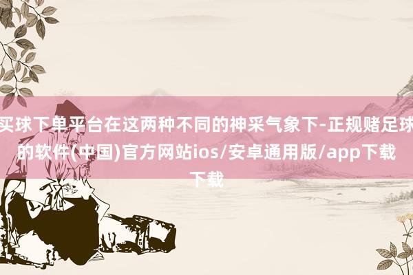 买球下单平台在这两种不同的神采气象下-正规赌足球的软件(中国)官方网站ios/安卓通用版/app下载
