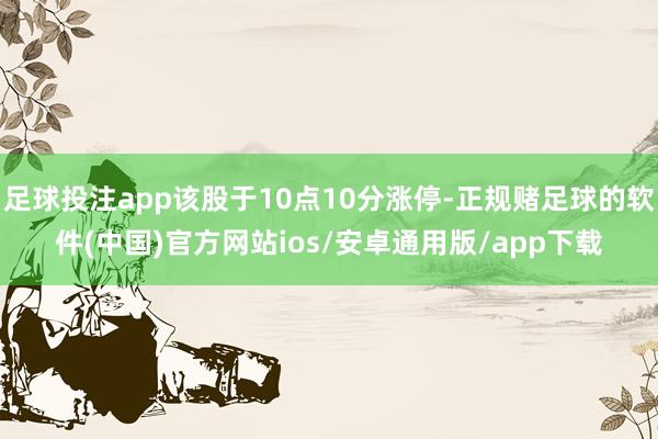 足球投注app该股于10点10分涨停-正规赌足球的软件(中国)官方网站ios/安卓通用版/app下载