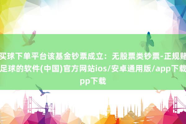 买球下单平台该基金钞票成立：无股票类钞票-正规赌足球的软件(中国)官方网站ios/安卓通用版/app下载