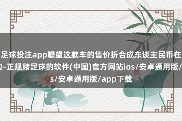足球投注app瞻望这款车的售价折合成东谈主民币在30万傍边-正规赌足球的软件(中国)官方网站ios/安卓通用版/app下载