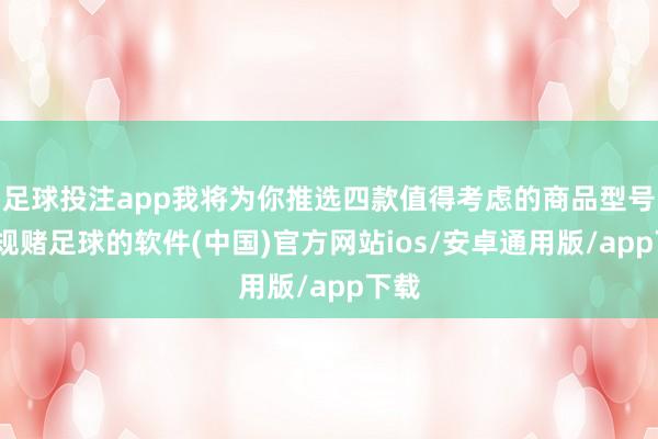 足球投注app我将为你推选四款值得考虑的商品型号-正规赌足球的软件(中国)官方网站ios/安卓通用版/app下载