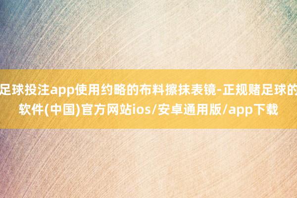 足球投注app使用约略的布料擦抹表镜-正规赌足球的软件(中国)官方网站ios/安卓通用版/app下载
