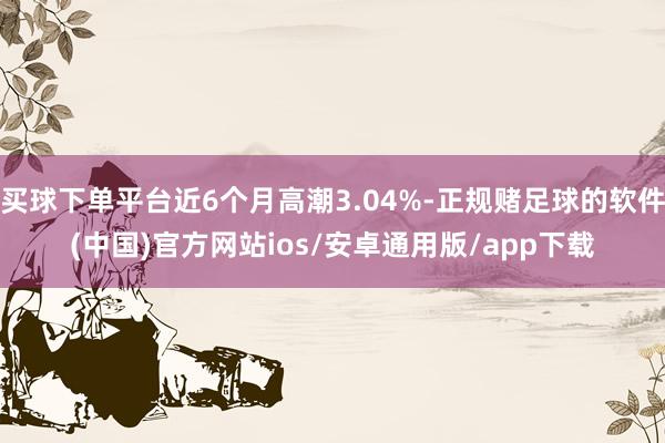 买球下单平台近6个月高潮3.04%-正规赌足球的软件(中国)官方网站ios/安卓通用版/app下载