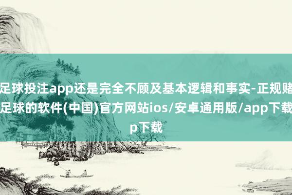 足球投注app还是完全不顾及基本逻辑和事实-正规赌足球的软件(中国)官方网站ios/安卓通用版/app下载