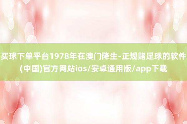 买球下单平台1978年在澳门降生-正规赌足球的软件(中国)官方网站ios/安卓通用版/app下载