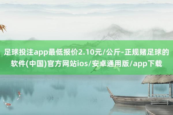 足球投注app最低报价2.10元/公斤-正规赌足球的软件(中国)官方网站ios/安卓通用版/app下载