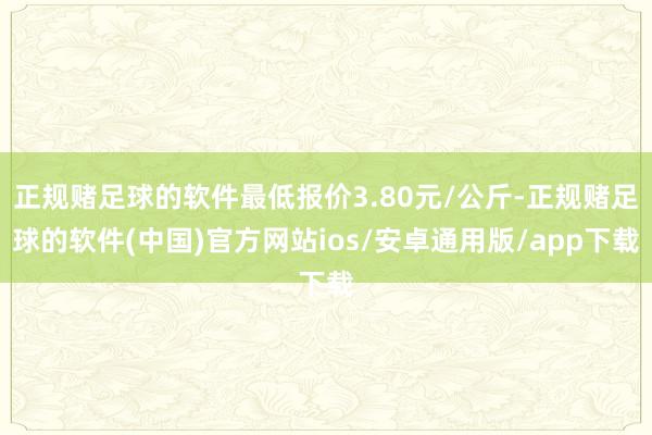 正规赌足球的软件最低报价3.80元/公斤-正规赌足球的软件(中国)官方网站ios/安卓通用版/app下载
