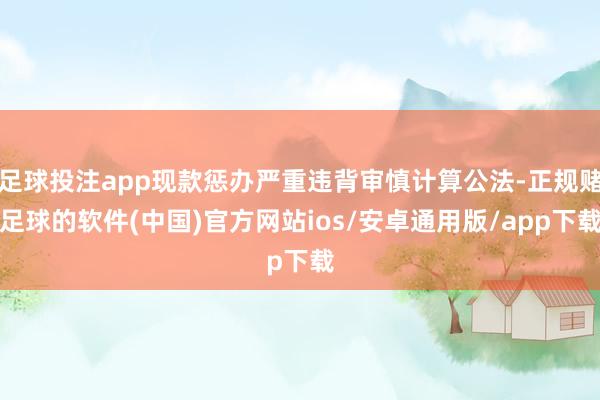 足球投注app现款惩办严重违背审慎计算公法-正规赌足球的软件(中国)官方网站ios/安卓通用版/app下载