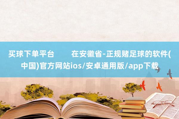 买球下单平台        在安徽省-正规赌足球的软件(中国)官方网站ios/安卓通用版/app下载