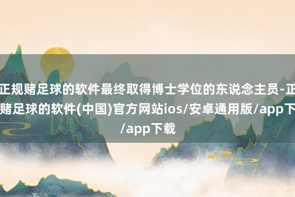 正规赌足球的软件最终取得博士学位的东说念主员-正规赌足球的软件(中国)官方网站ios/安卓通用版/app下载