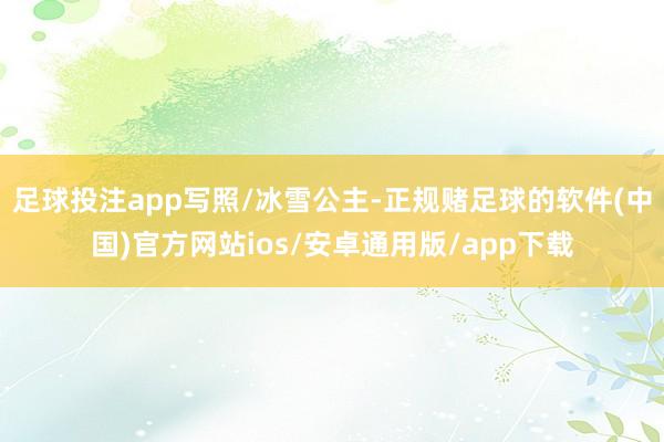 足球投注app写照/冰雪公主-正规赌足球的软件(中国)官方网站ios/安卓通用版/app下载