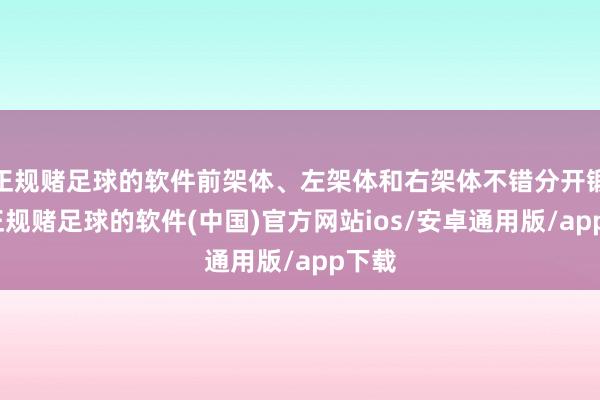 正规赌足球的软件前架体、左架体和右架体不错分开锻造-正规赌足球的软件(中国)官方网站ios/安卓通用版/app下载