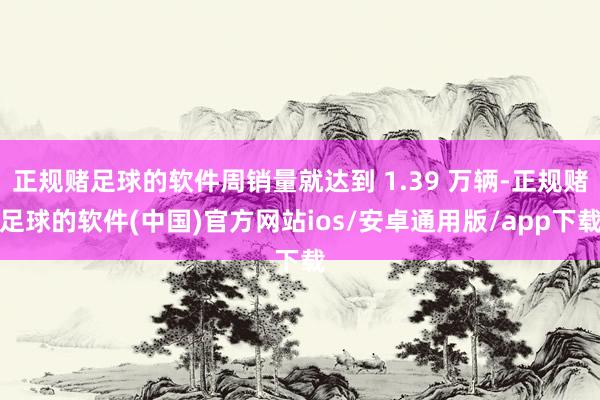 正规赌足球的软件周销量就达到 1.39 万辆-正规赌足球的软件(中国)官方网站ios/安卓通用版/app下载