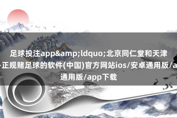 足球投注app&ldquo;北京同仁堂和天津同仁堂-正规赌足球的软件(中国)官方网站ios/安卓通用版/app下载