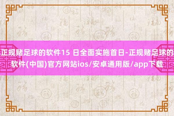 正规赌足球的软件15 日全面实施首日-正规赌足球的软件(中国)官方网站ios/安卓通用版/app下载