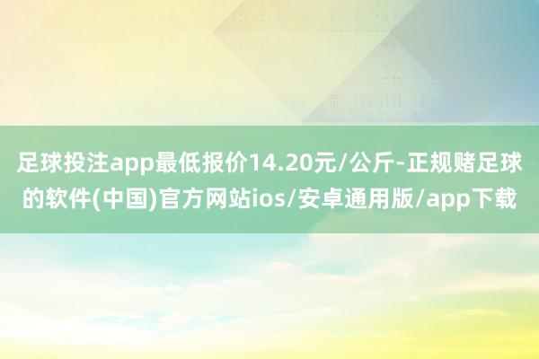 足球投注app最低报价14.20元/公斤-正规赌足球的软件(中国)官方网站ios/安卓通用版/app下载