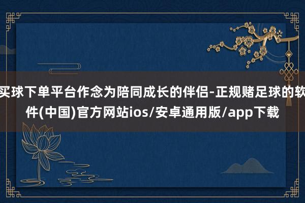 买球下单平台作念为陪同成长的伴侣-正规赌足球的软件(中国)官方网站ios/安卓通用版/app下载