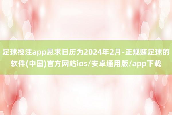 足球投注app恳求日历为2024年2月-正规赌足球的软件(中国)官方网站ios/安卓通用版/app下载