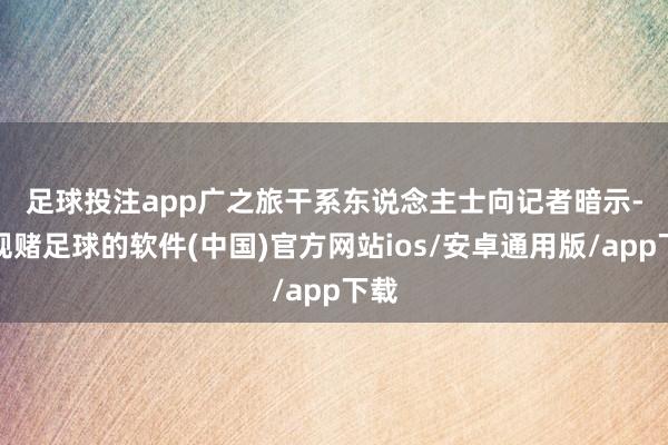 足球投注app　　广之旅干系东说念主士向记者暗示-正规赌足球的软件(中国)官方网站ios/安卓通用版/app下载