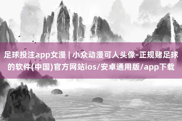 足球投注app女漫 | 小众动漫可人头像-正规赌足球的软件(中国)官方网站ios/安卓通用版/app下载