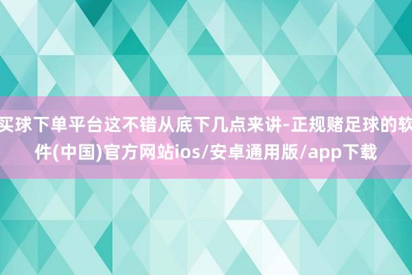 买球下单平台这不错从底下几点来讲-正规赌足球的软件(中国)官方网站ios/安卓通用版/app下载
