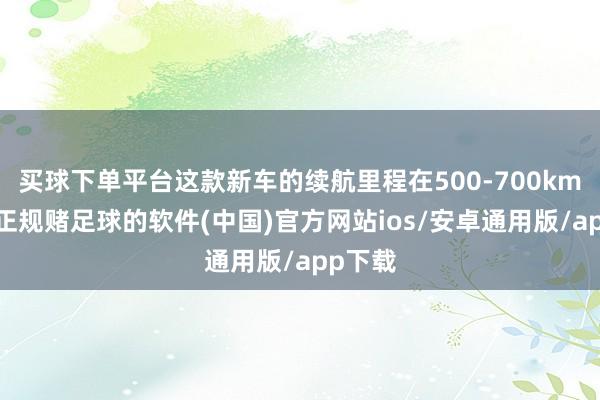 买球下单平台这款新车的续航里程在500-700km傍边-正规赌足球的软件(中国)官方网站ios/安卓通用版/app下载