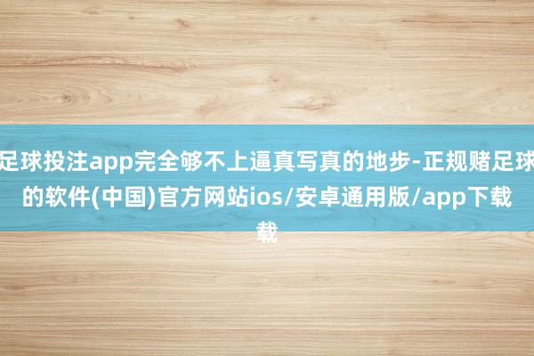 足球投注app完全够不上逼真写真的地步-正规赌足球的软件(中国)官方网站ios/安卓通用版/app下载