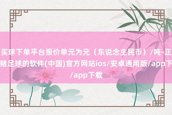 买球下单平台报价单元为元（东说念主民币）/吨-正规赌足球的软件(中国)官方网站ios/安卓通用版/app下载