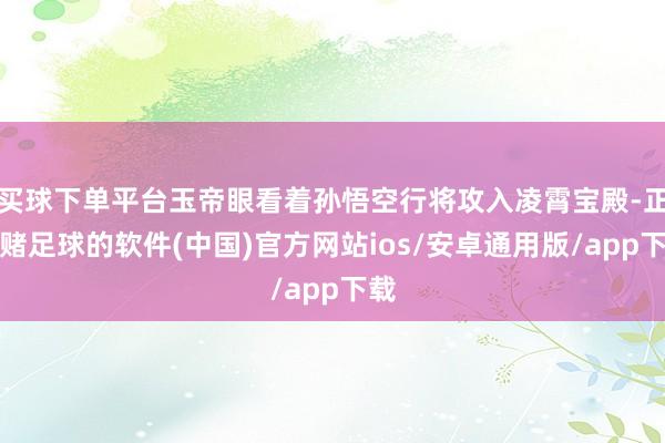 买球下单平台玉帝眼看着孙悟空行将攻入凌霄宝殿-正规赌足球的软件(中国)官方网站ios/安卓通用版/app下载