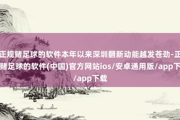 正规赌足球的软件本年以来深圳翻新动能越发苍劲-正规赌足球的软件(中国)官方网站ios/安卓通用版/app下载