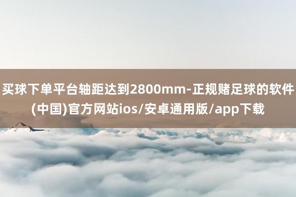 买球下单平台轴距达到2800mm-正规赌足球的软件(中国)官方网站ios/安卓通用版/app下载