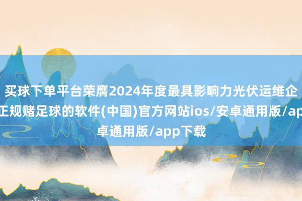 买球下单平台荣膺2024年度最具影响力光伏运维企业奖-正规赌足球的软件(中国)官方网站ios/安卓通用版/app下载