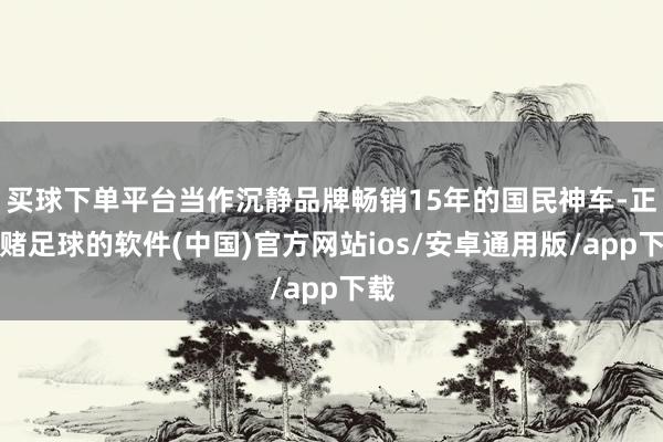 买球下单平台当作沉静品牌畅销15年的国民神车-正规赌足球的软件(中国)官方网站ios/安卓通用版/app下载