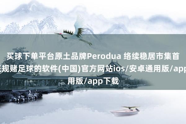 买球下单平台原土品牌Perodua 络续稳居市集首位-正规赌足球的软件(中国)官方网站ios/安卓通用版/app下载