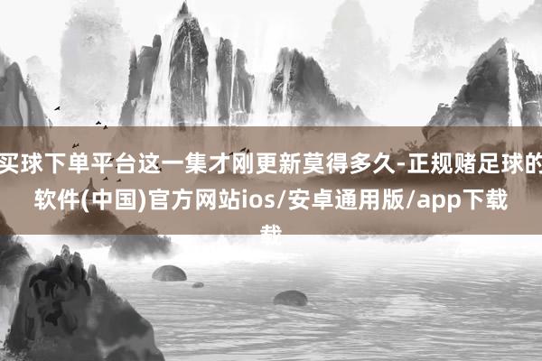 买球下单平台这一集才刚更新莫得多久-正规赌足球的软件(中国)官方网站ios/安卓通用版/app下载