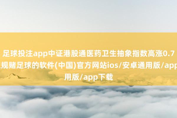 足球投注app中证港股通医药卫生抽象指数高涨0.7%-正规赌足球的软件(中国)官方网站ios/安卓通用版/app下载