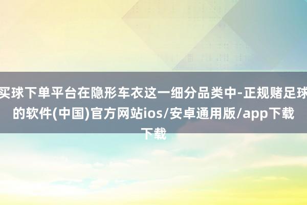 买球下单平台在隐形车衣这一细分品类中-正规赌足球的软件(中国)官方网站ios/安卓通用版/app下载