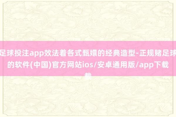 足球投注app效法着各式甄嬛的经典造型-正规赌足球的软件(中国)官方网站ios/安卓通用版/app下载